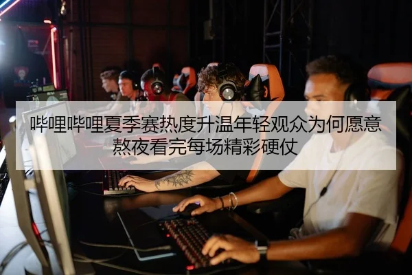 哔哩哔哩夏季赛热度升温年轻观众为何愿意熬夜看完每场精彩硬仗